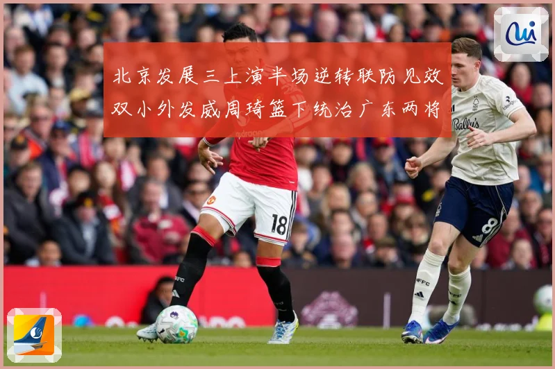 北京发展三上演半场逆转联防见效双小外发威周琦篮下统治广东两将撑专题观察：最新赛事动态与深度分析