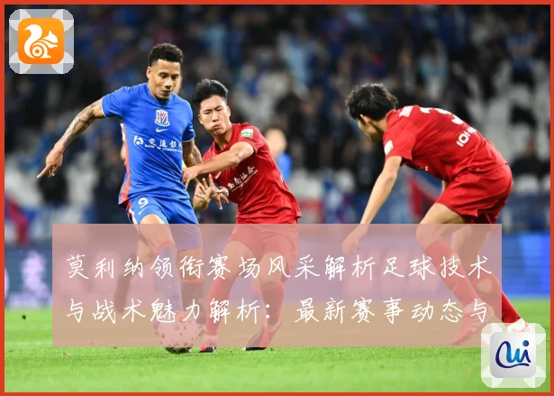 莫利纳领衔赛场风采解析足球技术与战术魅力解析：最新赛事动态与深度分析
