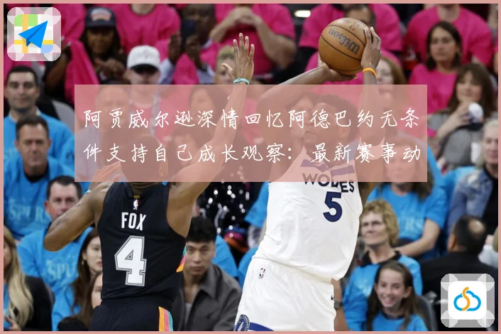 阿贾威尔逊深情回忆阿德巴约无条件支持自己成长观察：最新赛事动态与深度分析