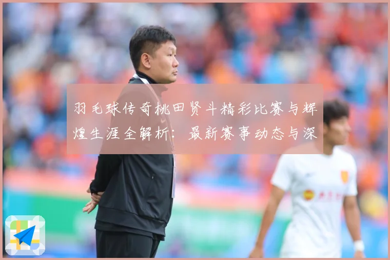 羽毛球传奇桃田贤斗精彩比赛与辉煌生涯全解析：最新赛事动态与深度分析