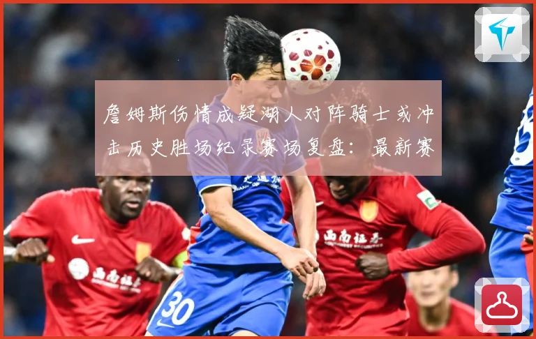 詹姆斯伤情成疑湖人对阵骑士或冲击历史胜场纪录赛场复盘：最新赛事动态与深度分析