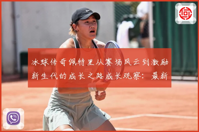 冰球传奇佩特里从赛场风云到激励新生代的成长之路成长观察：最新赛事动态与深度分析