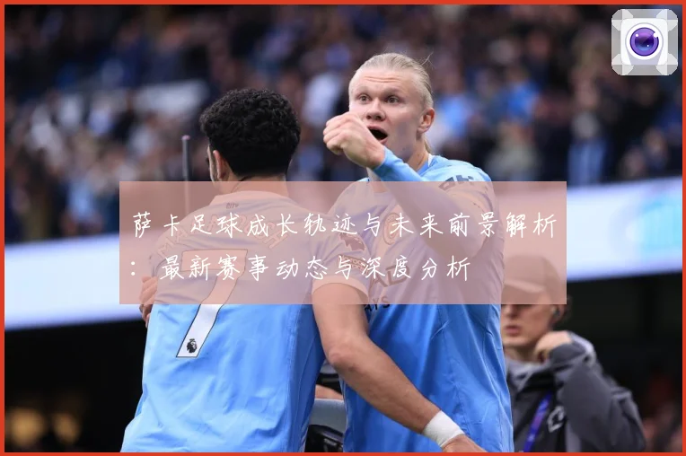 萨卡足球成长轨迹与未来前景解析：最新赛事动态与深度分析