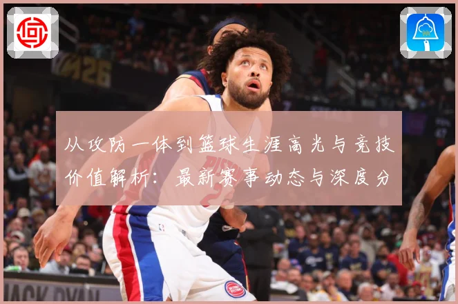 从攻防一体到篮球生涯高光与竞技价值解析：最新赛事动态与深度分析