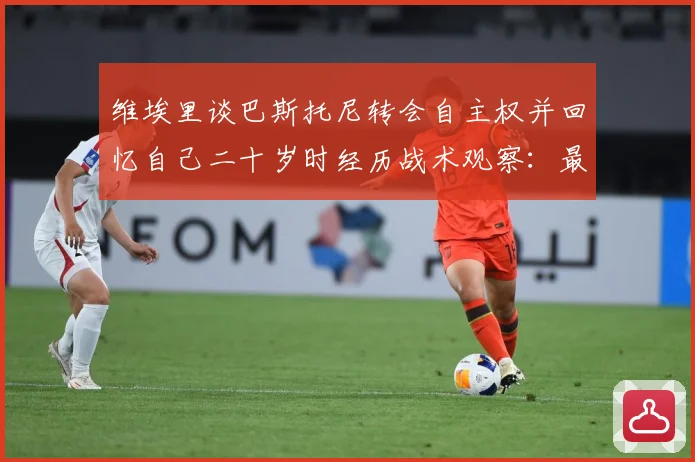 维埃里谈巴斯托尼转会自主权并回忆自己二十岁时经历战术观察：最新赛事动态与深度分析