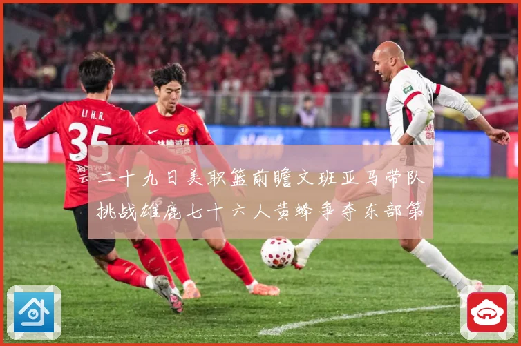 二十九日美职篮前瞻文班亚马带队挑战雄鹿七十六人黄蜂争夺东部第赛场复盘：最新赛事动态与深度分析