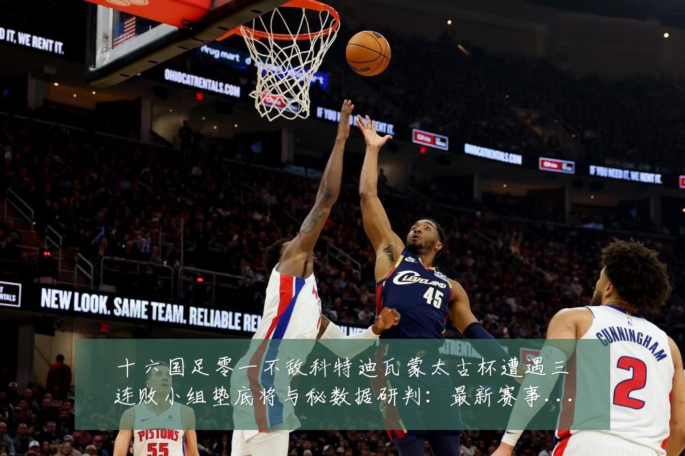 十六国足零一不敌科特迪瓦蒙太古杯遭遇三连败小组垫底将与秘数据研判:最新赛事动态与深度分析