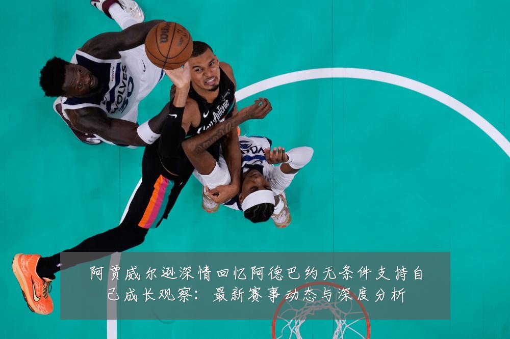 阿贾威尔逊深情回忆阿德巴约无条件支持自己成长观察：最新赛事动态与深度分析